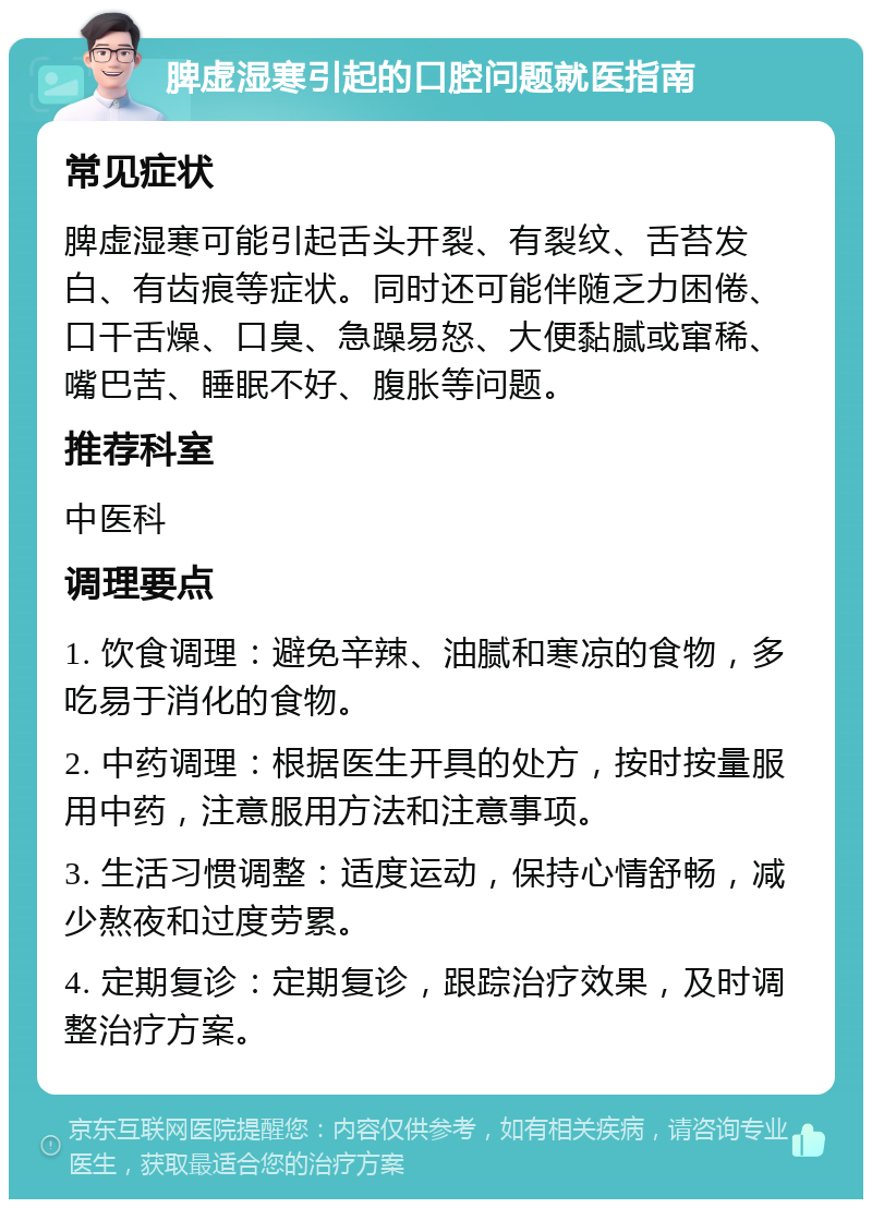 脾虚湿寒引起的口腔问题就医指南 常见症状 脾虚湿寒可能引起舌头开裂、有裂纹、舌苔发白、有齿痕等症状。同时还可能伴随乏力困倦、口干舌燥、口臭、急躁易怒、大便黏腻或窜稀、嘴巴苦、睡眠不好、腹胀等问题。 推荐科室 中医科 调理要点 1. 饮食调理：避免辛辣、油腻和寒凉的食物，多吃易于消化的食物。 2. 中药调理：根据医生开具的处方，按时按量服用中药，注意服用方法和注意事项。 3. 生活习惯调整：适度运动，保持心情舒畅，减少熬夜和过度劳累。 4. 定期复诊：定期复诊，跟踪治疗效果，及时调整治疗方案。