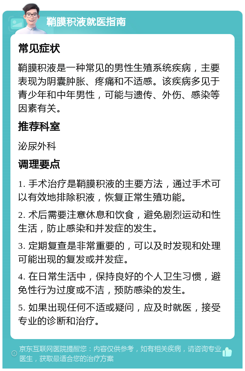 鞘膜积液就医指南 常见症状 鞘膜积液是一种常见的男性生殖系统疾病，主要表现为阴囊肿胀、疼痛和不适感。该疾病多见于青少年和中年男性，可能与遗传、外伤、感染等因素有关。 推荐科室 泌尿外科 调理要点 1. 手术治疗是鞘膜积液的主要方法，通过手术可以有效地排除积液，恢复正常生殖功能。 2. 术后需要注意休息和饮食，避免剧烈运动和性生活，防止感染和并发症的发生。 3. 定期复查是非常重要的，可以及时发现和处理可能出现的复发或并发症。 4. 在日常生活中，保持良好的个人卫生习惯，避免性行为过度或不洁，预防感染的发生。 5. 如果出现任何不适或疑问，应及时就医，接受专业的诊断和治疗。