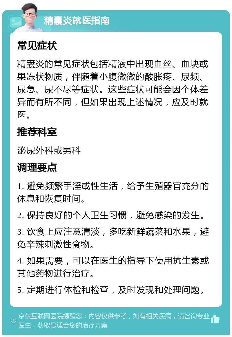 精囊炎就医指南 常见症状 精囊炎的常见症状包括精液中出现血丝、血块或果冻状物质，伴随着小腹微微的酸胀疼、尿频、尿急、尿不尽等症状。这些症状可能会因个体差异而有所不同，但如果出现上述情况，应及时就医。 推荐科室 泌尿外科或男科 调理要点 1. 避免频繁手淫或性生活，给予生殖器官充分的休息和恢复时间。 2. 保持良好的个人卫生习惯，避免感染的发生。 3. 饮食上应注意清淡，多吃新鲜蔬菜和水果，避免辛辣刺激性食物。 4. 如果需要，可以在医生的指导下使用抗生素或其他药物进行治疗。 5. 定期进行体检和检查，及时发现和处理问题。