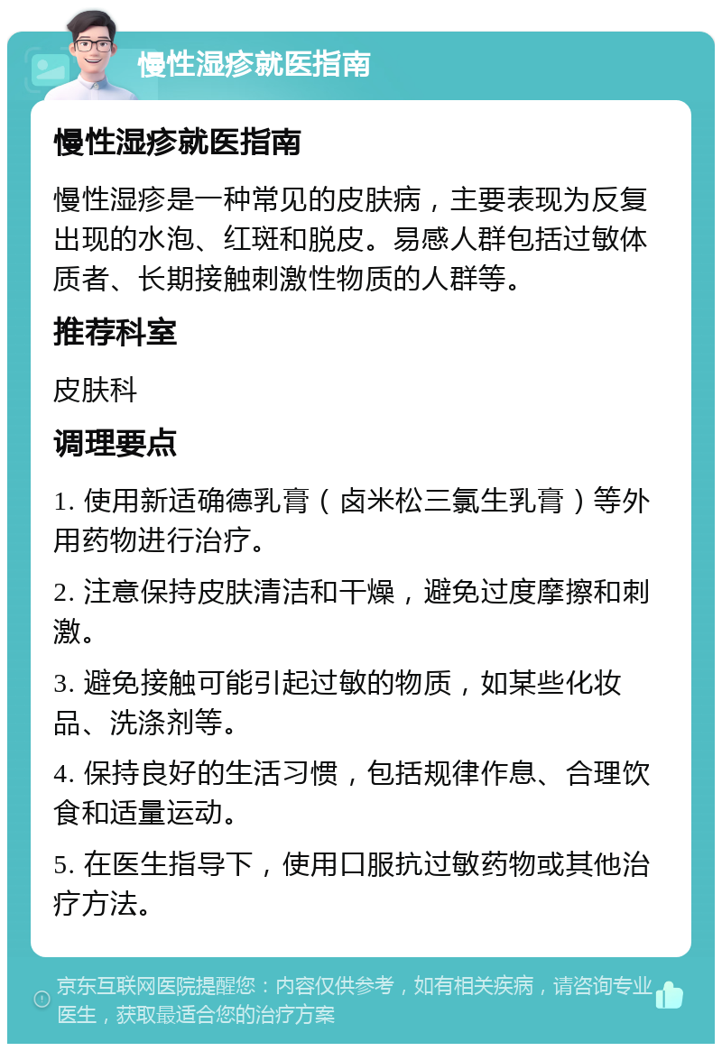 慢性湿疹就医指南 慢性湿疹就医指南 慢性湿疹是一种常见的皮肤病，主要表现为反复出现的水泡、红斑和脱皮。易感人群包括过敏体质者、长期接触刺激性物质的人群等。 推荐科室 皮肤科 调理要点 1. 使用新适确德乳膏（卤米松三氯生乳膏）等外用药物进行治疗。 2. 注意保持皮肤清洁和干燥，避免过度摩擦和刺激。 3. 避免接触可能引起过敏的物质，如某些化妆品、洗涤剂等。 4. 保持良好的生活习惯，包括规律作息、合理饮食和适量运动。 5. 在医生指导下，使用口服抗过敏药物或其他治疗方法。