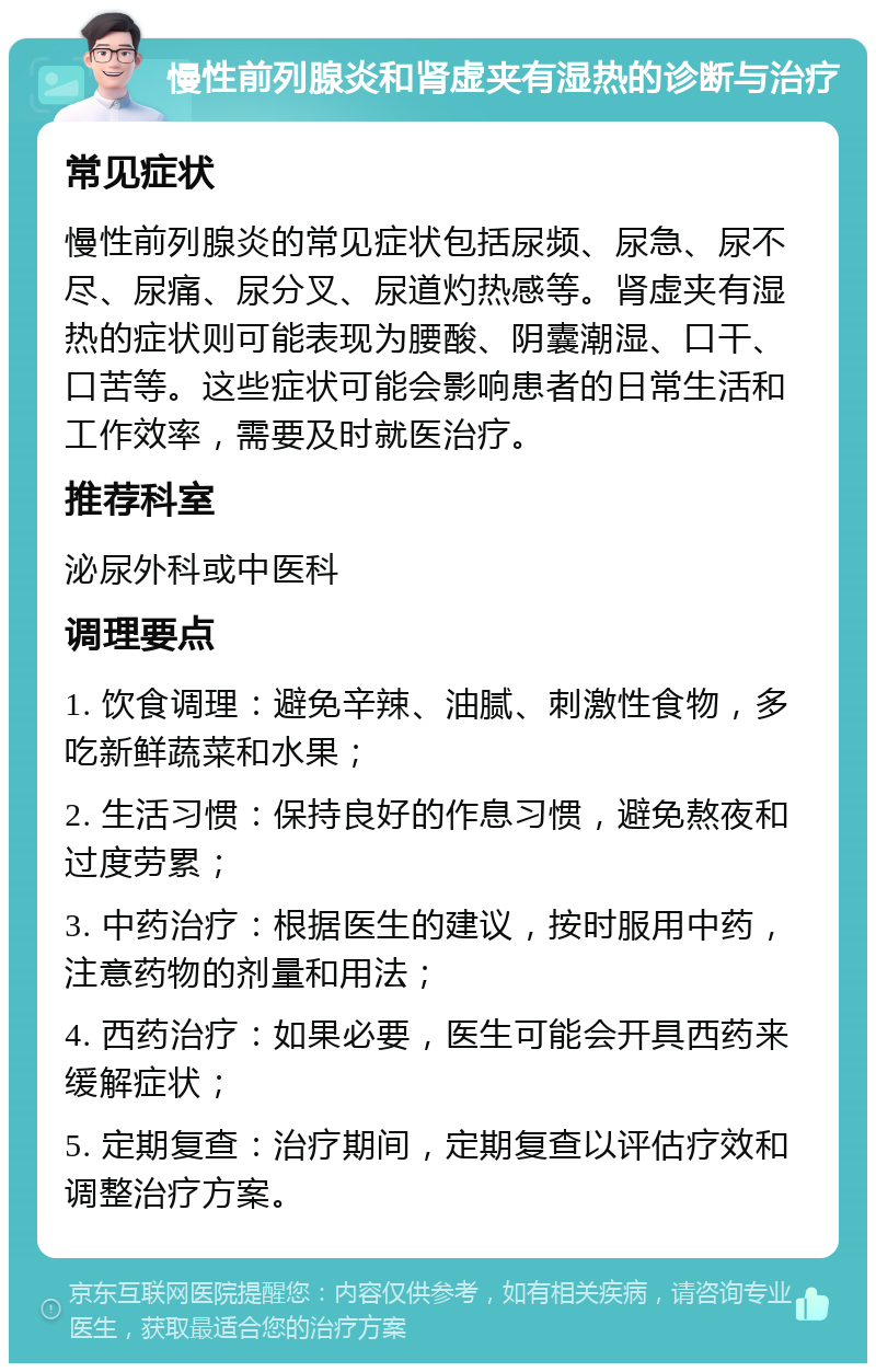 慢性前列腺炎和肾虚夹有湿热的诊断与治疗 常见症状 慢性前列腺炎的常见症状包括尿频、尿急、尿不尽、尿痛、尿分叉、尿道灼热感等。肾虚夹有湿热的症状则可能表现为腰酸、阴囊潮湿、口干、口苦等。这些症状可能会影响患者的日常生活和工作效率，需要及时就医治疗。 推荐科室 泌尿外科或中医科 调理要点 1. 饮食调理：避免辛辣、油腻、刺激性食物，多吃新鲜蔬菜和水果； 2. 生活习惯：保持良好的作息习惯，避免熬夜和过度劳累； 3. 中药治疗：根据医生的建议，按时服用中药，注意药物的剂量和用法； 4. 西药治疗：如果必要，医生可能会开具西药来缓解症状； 5. 定期复查：治疗期间，定期复查以评估疗效和调整治疗方案。