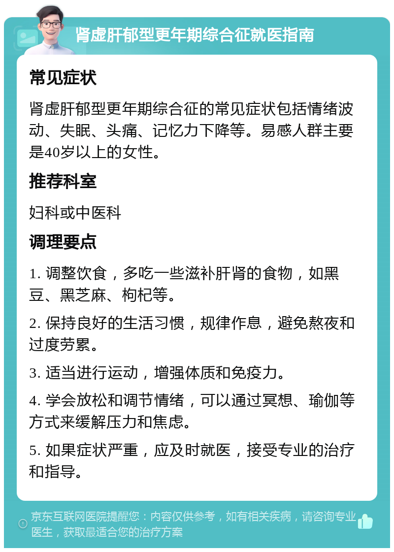 肾虚肝郁型更年期综合征就医指南 常见症状 肾虚肝郁型更年期综合征的常见症状包括情绪波动、失眠、头痛、记忆力下降等。易感人群主要是40岁以上的女性。 推荐科室 妇科或中医科 调理要点 1. 调整饮食，多吃一些滋补肝肾的食物，如黑豆、黑芝麻、枸杞等。 2. 保持良好的生活习惯，规律作息，避免熬夜和过度劳累。 3. 适当进行运动，增强体质和免疫力。 4. 学会放松和调节情绪，可以通过冥想、瑜伽等方式来缓解压力和焦虑。 5. 如果症状严重，应及时就医，接受专业的治疗和指导。