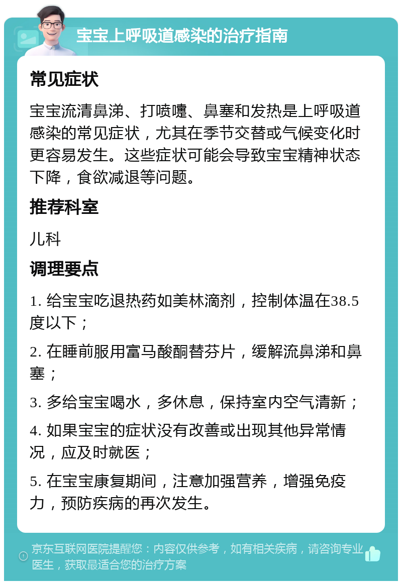 宝宝上呼吸道感染的治疗指南 常见症状 宝宝流清鼻涕、打喷嚏、鼻塞和发热是上呼吸道感染的常见症状，尤其在季节交替或气候变化时更容易发生。这些症状可能会导致宝宝精神状态下降，食欲减退等问题。 推荐科室 儿科 调理要点 1. 给宝宝吃退热药如美林滴剂，控制体温在38.5度以下； 2. 在睡前服用富马酸酮替芬片，缓解流鼻涕和鼻塞； 3. 多给宝宝喝水，多休息，保持室内空气清新； 4. 如果宝宝的症状没有改善或出现其他异常情况，应及时就医； 5. 在宝宝康复期间，注意加强营养，增强免疫力，预防疾病的再次发生。