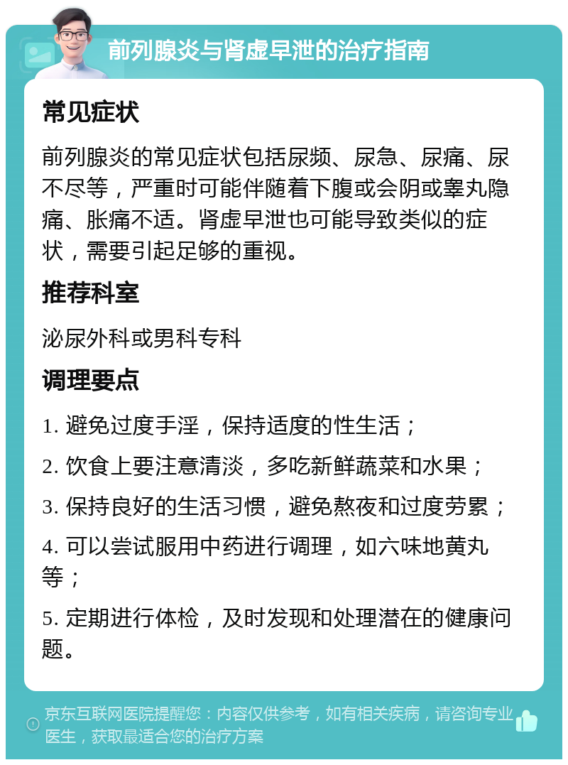 前列腺炎与肾虚早泄的治疗指南 常见症状 前列腺炎的常见症状包括尿频、尿急、尿痛、尿不尽等，严重时可能伴随着下腹或会阴或睾丸隐痛、胀痛不适。肾虚早泄也可能导致类似的症状，需要引起足够的重视。 推荐科室 泌尿外科或男科专科 调理要点 1. 避免过度手淫，保持适度的性生活； 2. 饮食上要注意清淡，多吃新鲜蔬菜和水果； 3. 保持良好的生活习惯，避免熬夜和过度劳累； 4. 可以尝试服用中药进行调理，如六味地黄丸等； 5. 定期进行体检，及时发现和处理潜在的健康问题。