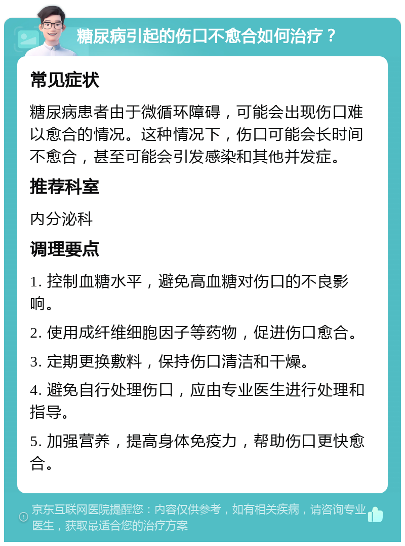 糖尿病引起的伤口不愈合如何治疗？ 常见症状 糖尿病患者由于微循环障碍，可能会出现伤口难以愈合的情况。这种情况下，伤口可能会长时间不愈合，甚至可能会引发感染和其他并发症。 推荐科室 内分泌科 调理要点 1. 控制血糖水平，避免高血糖对伤口的不良影响。 2. 使用成纤维细胞因子等药物，促进伤口愈合。 3. 定期更换敷料，保持伤口清洁和干燥。 4. 避免自行处理伤口，应由专业医生进行处理和指导。 5. 加强营养，提高身体免疫力，帮助伤口更快愈合。