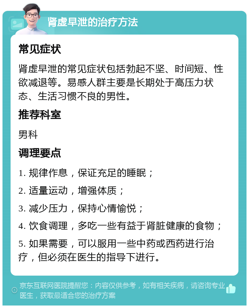 肾虚早泄的治疗方法 常见症状 肾虚早泄的常见症状包括勃起不坚、时间短、性欲减退等。易感人群主要是长期处于高压力状态、生活习惯不良的男性。 推荐科室 男科 调理要点 1. 规律作息，保证充足的睡眠； 2. 适量运动，增强体质； 3. 减少压力，保持心情愉悦； 4. 饮食调理，多吃一些有益于肾脏健康的食物； 5. 如果需要，可以服用一些中药或西药进行治疗，但必须在医生的指导下进行。