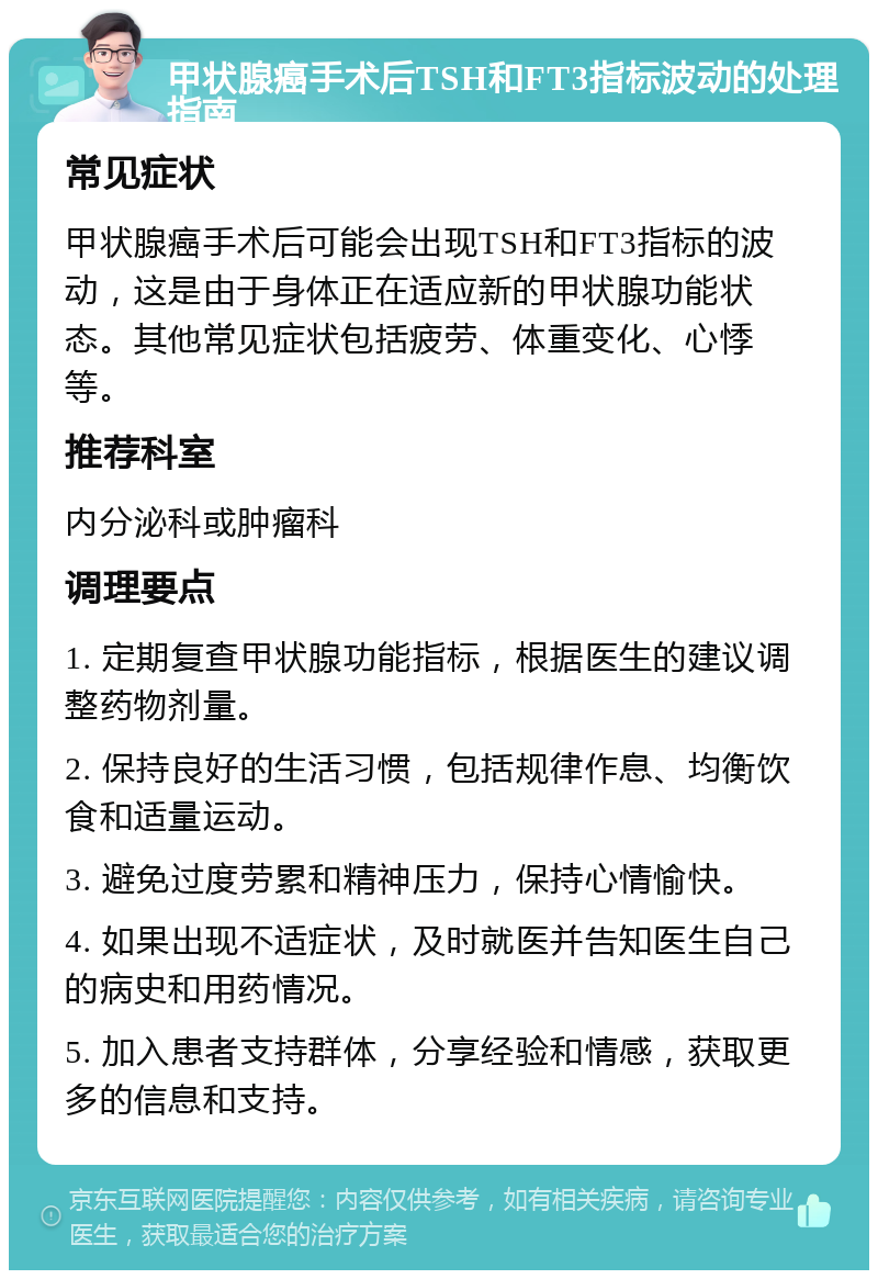 甲状腺癌手术后TSH和FT3指标波动的处理指南 常见症状 甲状腺癌手术后可能会出现TSH和FT3指标的波动，这是由于身体正在适应新的甲状腺功能状态。其他常见症状包括疲劳、体重变化、心悸等。 推荐科室 内分泌科或肿瘤科 调理要点 1. 定期复查甲状腺功能指标，根据医生的建议调整药物剂量。 2. 保持良好的生活习惯，包括规律作息、均衡饮食和适量运动。 3. 避免过度劳累和精神压力，保持心情愉快。 4. 如果出现不适症状，及时就医并告知医生自己的病史和用药情况。 5. 加入患者支持群体，分享经验和情感，获取更多的信息和支持。