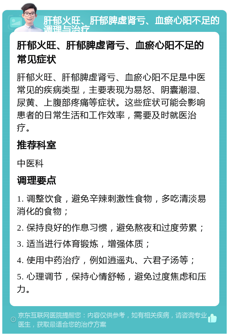 肝郁火旺、肝郁脾虚肾亏、血瘀心阳不足的调理与治疗 肝郁火旺、肝郁脾虚肾亏、血瘀心阳不足的常见症状 肝郁火旺、肝郁脾虚肾亏、血瘀心阳不足是中医常见的疾病类型，主要表现为易怒、阴囊潮湿、尿黄、上腹部疼痛等症状。这些症状可能会影响患者的日常生活和工作效率，需要及时就医治疗。 推荐科室 中医科 调理要点 1. 调整饮食，避免辛辣刺激性食物，多吃清淡易消化的食物； 2. 保持良好的作息习惯，避免熬夜和过度劳累； 3. 适当进行体育锻炼，增强体质； 4. 使用中药治疗，例如逍遥丸、六君子汤等； 5. 心理调节，保持心情舒畅，避免过度焦虑和压力。