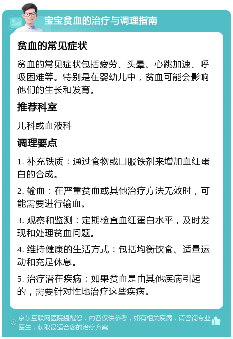 宝宝贫血的治疗与调理指南 贫血的常见症状 贫血的常见症状包括疲劳、头晕、心跳加速、呼吸困难等。特别是在婴幼儿中，贫血可能会影响他们的生长和发育。 推荐科室 儿科或血液科 调理要点 1. 补充铁质：通过食物或口服铁剂来增加血红蛋白的合成。 2. 输血：在严重贫血或其他治疗方法无效时，可能需要进行输血。 3. 观察和监测：定期检查血红蛋白水平，及时发现和处理贫血问题。 4. 维持健康的生活方式：包括均衡饮食、适量运动和充足休息。 5. 治疗潜在疾病：如果贫血是由其他疾病引起的，需要针对性地治疗这些疾病。