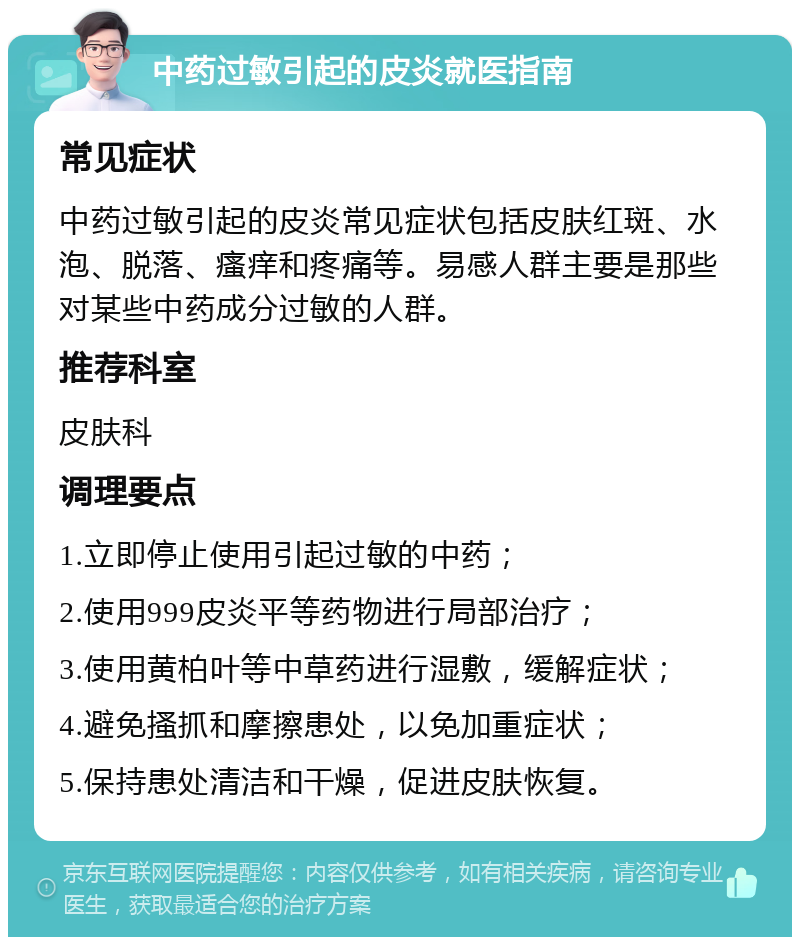 中药过敏引起的皮炎就医指南 常见症状 中药过敏引起的皮炎常见症状包括皮肤红斑、水泡、脱落、瘙痒和疼痛等。易感人群主要是那些对某些中药成分过敏的人群。 推荐科室 皮肤科 调理要点 1.立即停止使用引起过敏的中药； 2.使用999皮炎平等药物进行局部治疗； 3.使用黄柏叶等中草药进行湿敷，缓解症状； 4.避免搔抓和摩擦患处，以免加重症状； 5.保持患处清洁和干燥，促进皮肤恢复。