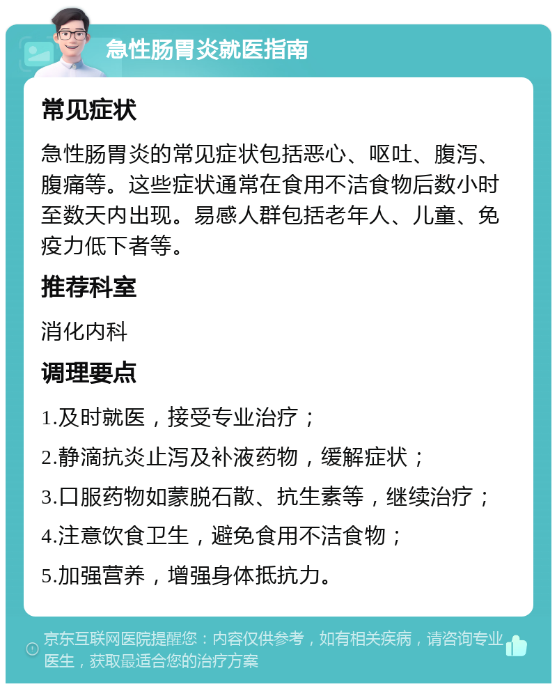 急性肠胃炎就医指南 常见症状 急性肠胃炎的常见症状包括恶心、呕吐、腹泻、腹痛等。这些症状通常在食用不洁食物后数小时至数天内出现。易感人群包括老年人、儿童、免疫力低下者等。 推荐科室 消化内科 调理要点 1.及时就医，接受专业治疗； 2.静滴抗炎止泻及补液药物，缓解症状； 3.口服药物如蒙脱石散、抗生素等，继续治疗； 4.注意饮食卫生，避免食用不洁食物； 5.加强营养，增强身体抵抗力。