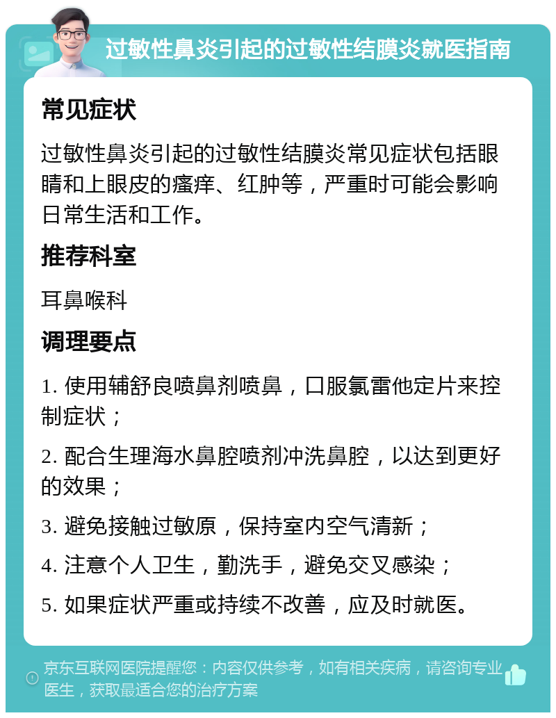 过敏性鼻炎引起的过敏性结膜炎就医指南 常见症状 过敏性鼻炎引起的过敏性结膜炎常见症状包括眼睛和上眼皮的瘙痒、红肿等，严重时可能会影响日常生活和工作。 推荐科室 耳鼻喉科 调理要点 1. 使用辅舒良喷鼻剂喷鼻，口服氯雷他定片来控制症状； 2. 配合生理海水鼻腔喷剂冲洗鼻腔，以达到更好的效果； 3. 避免接触过敏原，保持室内空气清新； 4. 注意个人卫生，勤洗手，避免交叉感染； 5. 如果症状严重或持续不改善，应及时就医。