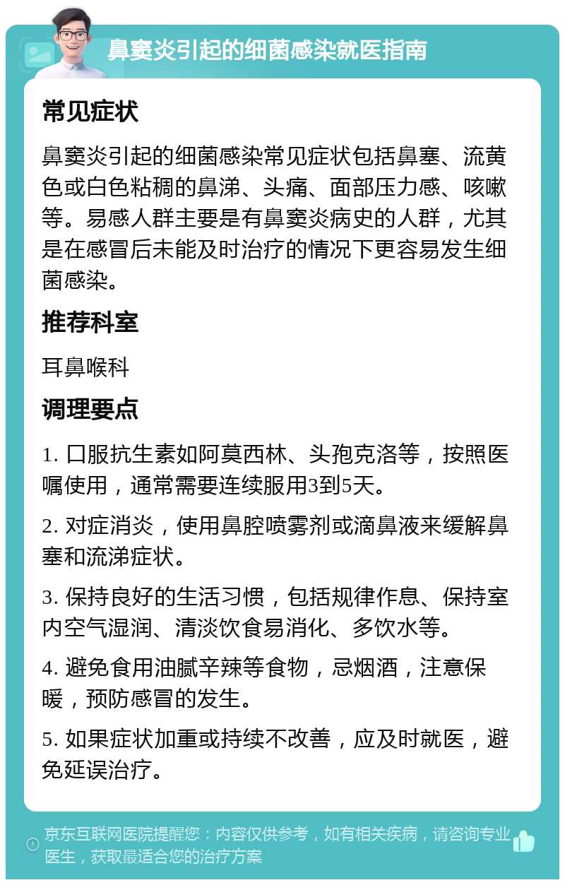 鼻窦炎引起的细菌感染就医指南 常见症状 鼻窦炎引起的细菌感染常见症状包括鼻塞、流黄色或白色粘稠的鼻涕、头痛、面部压力感、咳嗽等。易感人群主要是有鼻窦炎病史的人群，尤其是在感冒后未能及时治疗的情况下更容易发生细菌感染。 推荐科室 耳鼻喉科 调理要点 1. 口服抗生素如阿莫西林、头孢克洛等，按照医嘱使用，通常需要连续服用3到5天。 2. 对症消炎，使用鼻腔喷雾剂或滴鼻液来缓解鼻塞和流涕症状。 3. 保持良好的生活习惯，包括规律作息、保持室内空气湿润、清淡饮食易消化、多饮水等。 4. 避免食用油腻辛辣等食物，忌烟酒，注意保暖，预防感冒的发生。 5. 如果症状加重或持续不改善，应及时就医，避免延误治疗。