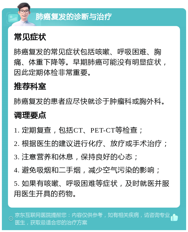 肺癌复发的诊断与治疗 常见症状 肺癌复发的常见症状包括咳嗽、呼吸困难、胸痛、体重下降等。早期肺癌可能没有明显症状，因此定期体检非常重要。 推荐科室 肺癌复发的患者应尽快就诊于肿瘤科或胸外科。 调理要点 1. 定期复查，包括CT、PET-CT等检查； 2. 根据医生的建议进行化疗、放疗或手术治疗； 3. 注意营养和休息，保持良好的心态； 4. 避免吸烟和二手烟，减少空气污染的影响； 5. 如果有咳嗽、呼吸困难等症状，及时就医并服用医生开具的药物。