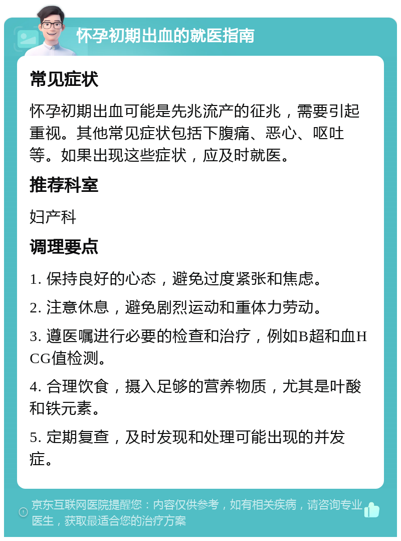 怀孕初期出血的就医指南 常见症状 怀孕初期出血可能是先兆流产的征兆，需要引起重视。其他常见症状包括下腹痛、恶心、呕吐等。如果出现这些症状，应及时就医。 推荐科室 妇产科 调理要点 1. 保持良好的心态，避免过度紧张和焦虑。 2. 注意休息，避免剧烈运动和重体力劳动。 3. 遵医嘱进行必要的检查和治疗，例如B超和血HCG值检测。 4. 合理饮食，摄入足够的营养物质，尤其是叶酸和铁元素。 5. 定期复查，及时发现和处理可能出现的并发症。