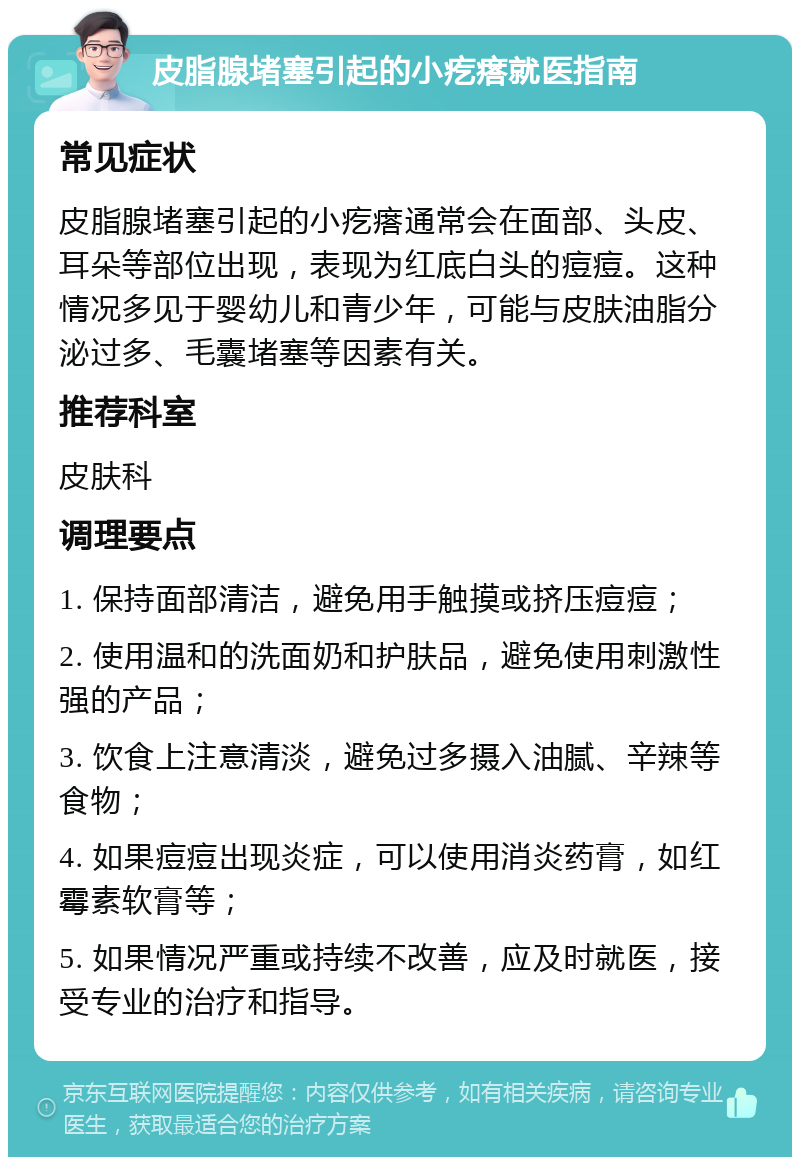 皮脂腺堵塞引起的小疙瘩就医指南 常见症状 皮脂腺堵塞引起的小疙瘩通常会在面部、头皮、耳朵等部位出现，表现为红底白头的痘痘。这种情况多见于婴幼儿和青少年，可能与皮肤油脂分泌过多、毛囊堵塞等因素有关。 推荐科室 皮肤科 调理要点 1. 保持面部清洁，避免用手触摸或挤压痘痘； 2. 使用温和的洗面奶和护肤品，避免使用刺激性强的产品； 3. 饮食上注意清淡，避免过多摄入油腻、辛辣等食物； 4. 如果痘痘出现炎症，可以使用消炎药膏，如红霉素软膏等； 5. 如果情况严重或持续不改善，应及时就医，接受专业的治疗和指导。