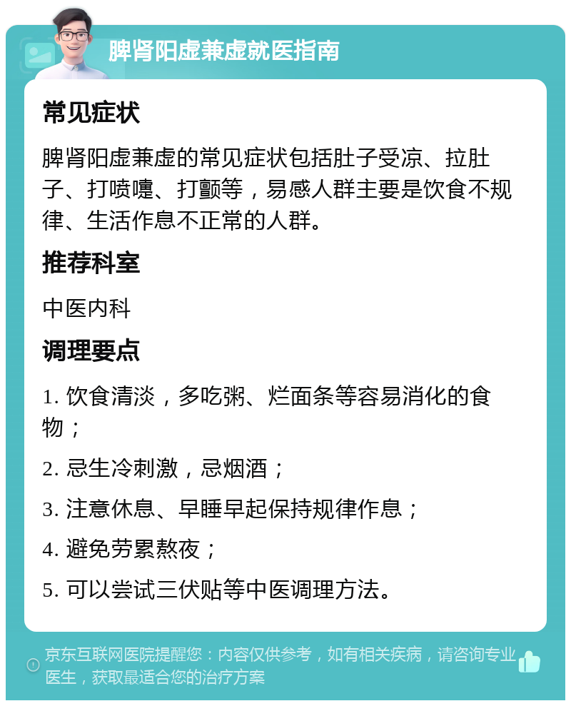 脾肾阳虚兼虚就医指南 常见症状 脾肾阳虚兼虚的常见症状包括肚子受凉、拉肚子、打喷嚏、打颤等，易感人群主要是饮食不规律、生活作息不正常的人群。 推荐科室 中医内科 调理要点 1. 饮食清淡，多吃粥、烂面条等容易消化的食物； 2. 忌生冷刺激，忌烟酒； 3. 注意休息、早睡早起保持规律作息； 4. 避免劳累熬夜； 5. 可以尝试三伏贴等中医调理方法。