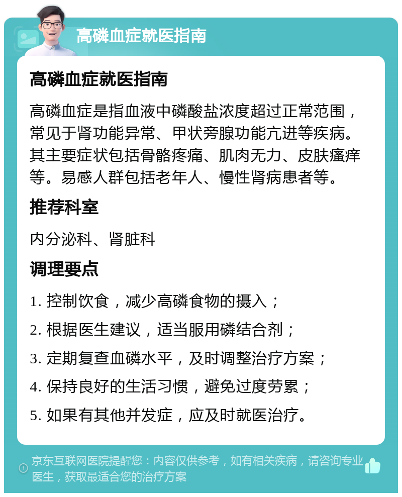 高磷血症就医指南 高磷血症就医指南 高磷血症是指血液中磷酸盐浓度超过正常范围，常见于肾功能异常、甲状旁腺功能亢进等疾病。其主要症状包括骨骼疼痛、肌肉无力、皮肤瘙痒等。易感人群包括老年人、慢性肾病患者等。 推荐科室 内分泌科、肾脏科 调理要点 1. 控制饮食，减少高磷食物的摄入； 2. 根据医生建议，适当服用磷结合剂； 3. 定期复查血磷水平，及时调整治疗方案； 4. 保持良好的生活习惯，避免过度劳累； 5. 如果有其他并发症，应及时就医治疗。