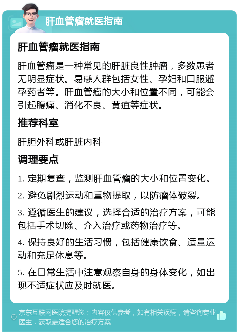 肝血管瘤就医指南 肝血管瘤就医指南 肝血管瘤是一种常见的肝脏良性肿瘤，多数患者无明显症状。易感人群包括女性、孕妇和口服避孕药者等。肝血管瘤的大小和位置不同，可能会引起腹痛、消化不良、黄疸等症状。 推荐科室 肝胆外科或肝脏内科 调理要点 1. 定期复查，监测肝血管瘤的大小和位置变化。 2. 避免剧烈运动和重物提取，以防瘤体破裂。 3. 遵循医生的建议，选择合适的治疗方案，可能包括手术切除、介入治疗或药物治疗等。 4. 保持良好的生活习惯，包括健康饮食、适量运动和充足休息等。 5. 在日常生活中注意观察自身的身体变化，如出现不适症状应及时就医。