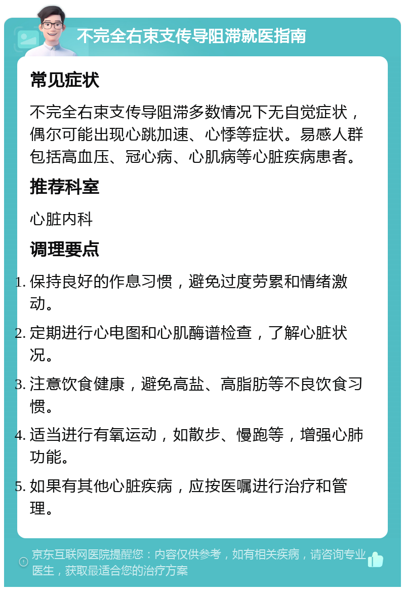 不完全右束支传导阻滞就医指南 常见症状 不完全右束支传导阻滞多数情况下无自觉症状，偶尔可能出现心跳加速、心悸等症状。易感人群包括高血压、冠心病、心肌病等心脏疾病患者。 推荐科室 心脏内科 调理要点 保持良好的作息习惯，避免过度劳累和情绪激动。 定期进行心电图和心肌酶谱检查，了解心脏状况。 注意饮食健康，避免高盐、高脂肪等不良饮食习惯。 适当进行有氧运动，如散步、慢跑等，增强心肺功能。 如果有其他心脏疾病，应按医嘱进行治疗和管理。