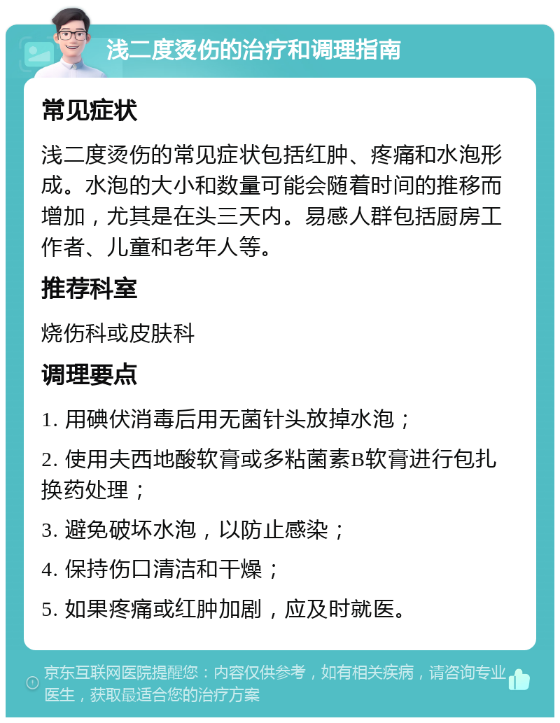 浅二度烫伤的治疗和调理指南 常见症状 浅二度烫伤的常见症状包括红肿、疼痛和水泡形成。水泡的大小和数量可能会随着时间的推移而增加，尤其是在头三天内。易感人群包括厨房工作者、儿童和老年人等。 推荐科室 烧伤科或皮肤科 调理要点 1. 用碘伏消毒后用无菌针头放掉水泡； 2. 使用夫西地酸软膏或多粘菌素B软膏进行包扎换药处理； 3. 避免破坏水泡，以防止感染； 4. 保持伤口清洁和干燥； 5. 如果疼痛或红肿加剧，应及时就医。