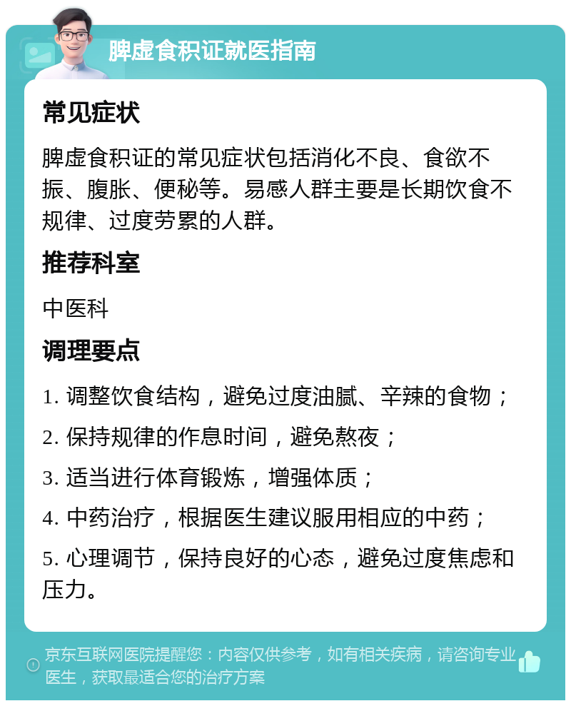 脾虚食积证就医指南 常见症状 脾虚食积证的常见症状包括消化不良、食欲不振、腹胀、便秘等。易感人群主要是长期饮食不规律、过度劳累的人群。 推荐科室 中医科 调理要点 1. 调整饮食结构，避免过度油腻、辛辣的食物； 2. 保持规律的作息时间，避免熬夜； 3. 适当进行体育锻炼，增强体质； 4. 中药治疗，根据医生建议服用相应的中药； 5. 心理调节，保持良好的心态，避免过度焦虑和压力。