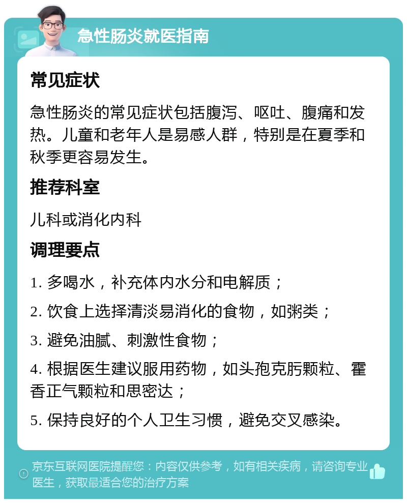 急性肠炎就医指南 常见症状 急性肠炎的常见症状包括腹泻、呕吐、腹痛和发热。儿童和老年人是易感人群，特别是在夏季和秋季更容易发生。 推荐科室 儿科或消化内科 调理要点 1. 多喝水，补充体内水分和电解质； 2. 饮食上选择清淡易消化的食物，如粥类； 3. 避免油腻、刺激性食物； 4. 根据医生建议服用药物，如头孢克肟颗粒、霍香正气颗粒和思密达； 5. 保持良好的个人卫生习惯，避免交叉感染。