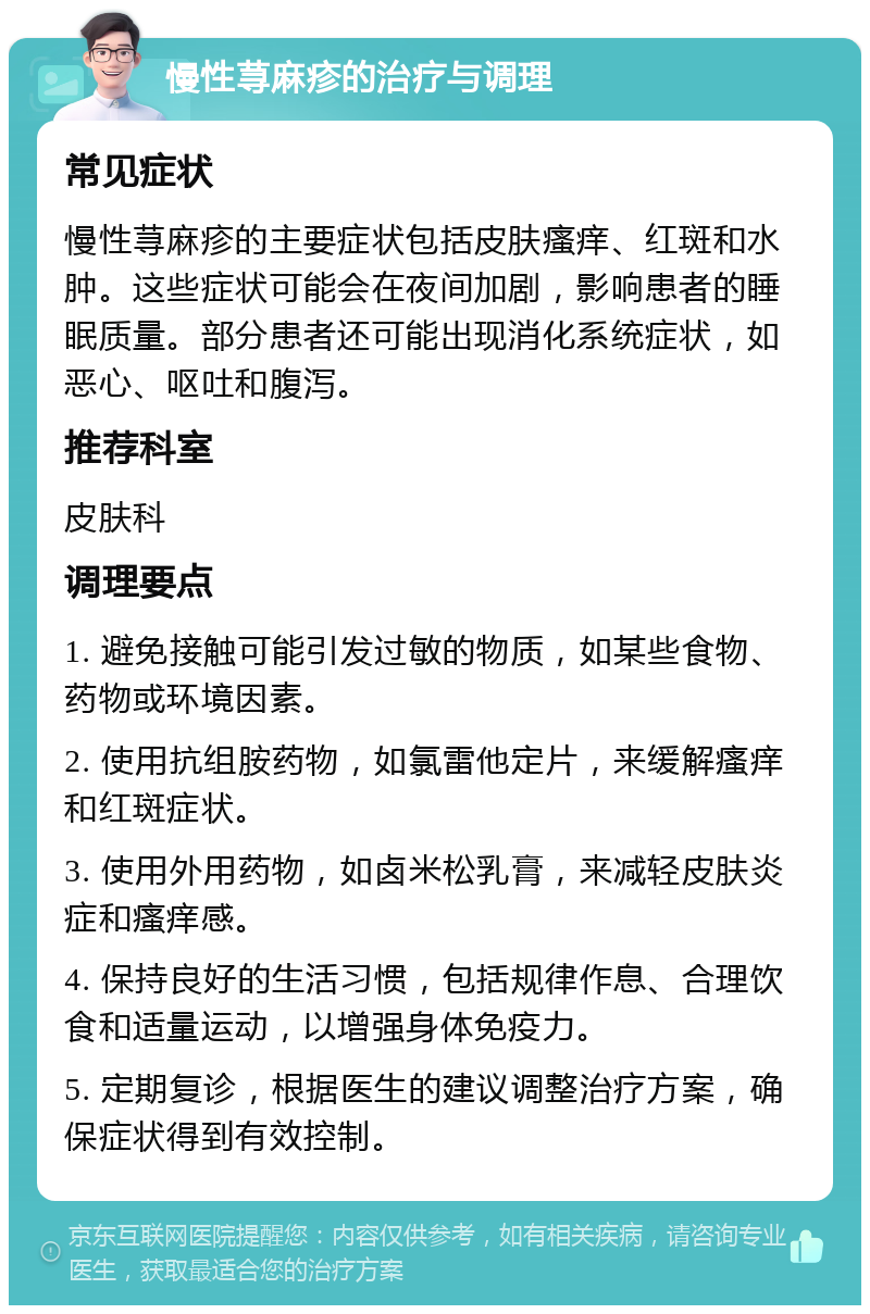 慢性荨麻疹的治疗与调理 常见症状 慢性荨麻疹的主要症状包括皮肤瘙痒、红斑和水肿。这些症状可能会在夜间加剧，影响患者的睡眠质量。部分患者还可能出现消化系统症状，如恶心、呕吐和腹泻。 推荐科室 皮肤科 调理要点 1. 避免接触可能引发过敏的物质，如某些食物、药物或环境因素。 2. 使用抗组胺药物，如氯雷他定片，来缓解瘙痒和红斑症状。 3. 使用外用药物，如卤米松乳膏，来减轻皮肤炎症和瘙痒感。 4. 保持良好的生活习惯，包括规律作息、合理饮食和适量运动，以增强身体免疫力。 5. 定期复诊，根据医生的建议调整治疗方案，确保症状得到有效控制。