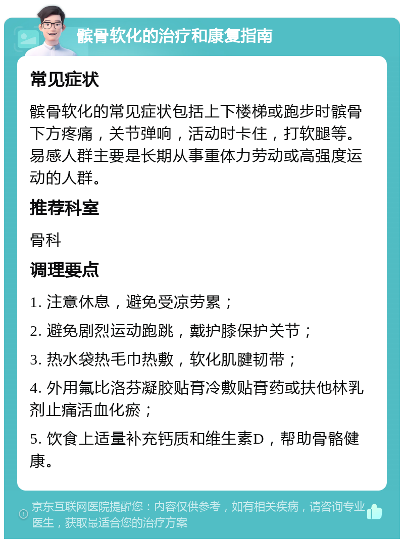 髌骨软化的治疗和康复指南 常见症状 髌骨软化的常见症状包括上下楼梯或跑步时髌骨下方疼痛，关节弹响，活动时卡住，打软腿等。易感人群主要是长期从事重体力劳动或高强度运动的人群。 推荐科室 骨科 调理要点 1. 注意休息，避免受凉劳累； 2. 避免剧烈运动跑跳，戴护膝保护关节； 3. 热水袋热毛巾热敷，软化肌腱韧带； 4. 外用氟比洛芬凝胶贴膏冷敷贴膏药或扶他林乳剂止痛活血化瘀； 5. 饮食上适量补充钙质和维生素D，帮助骨骼健康。