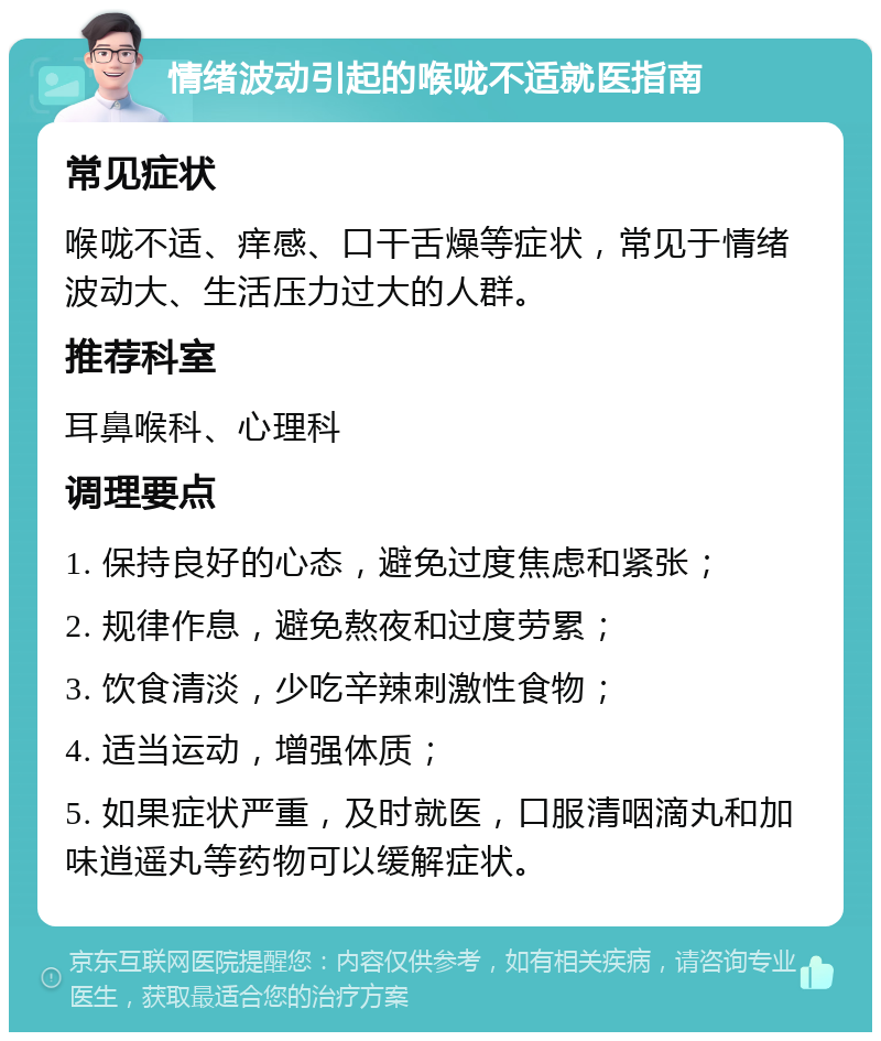 情绪波动引起的喉咙不适就医指南 常见症状 喉咙不适、痒感、口干舌燥等症状，常见于情绪波动大、生活压力过大的人群。 推荐科室 耳鼻喉科、心理科 调理要点 1. 保持良好的心态，避免过度焦虑和紧张； 2. 规律作息，避免熬夜和过度劳累； 3. 饮食清淡，少吃辛辣刺激性食物； 4. 适当运动，增强体质； 5. 如果症状严重，及时就医，口服清咽滴丸和加味逍遥丸等药物可以缓解症状。