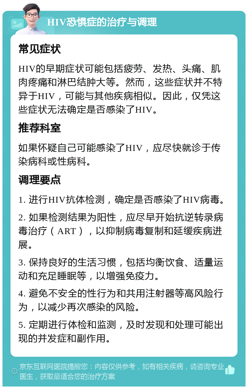 HIV恐惧症的治疗与调理 常见症状 HIV的早期症状可能包括疲劳、发热、头痛、肌肉疼痛和淋巴结肿大等。然而，这些症状并不特异于HIV，可能与其他疾病相似。因此，仅凭这些症状无法确定是否感染了HIV。 推荐科室 如果怀疑自己可能感染了HIV，应尽快就诊于传染病科或性病科。 调理要点 1. 进行HIV抗体检测，确定是否感染了HIV病毒。 2. 如果检测结果为阳性，应尽早开始抗逆转录病毒治疗（ART），以抑制病毒复制和延缓疾病进展。 3. 保持良好的生活习惯，包括均衡饮食、适量运动和充足睡眠等，以增强免疫力。 4. 避免不安全的性行为和共用注射器等高风险行为，以减少再次感染的风险。 5. 定期进行体检和监测，及时发现和处理可能出现的并发症和副作用。