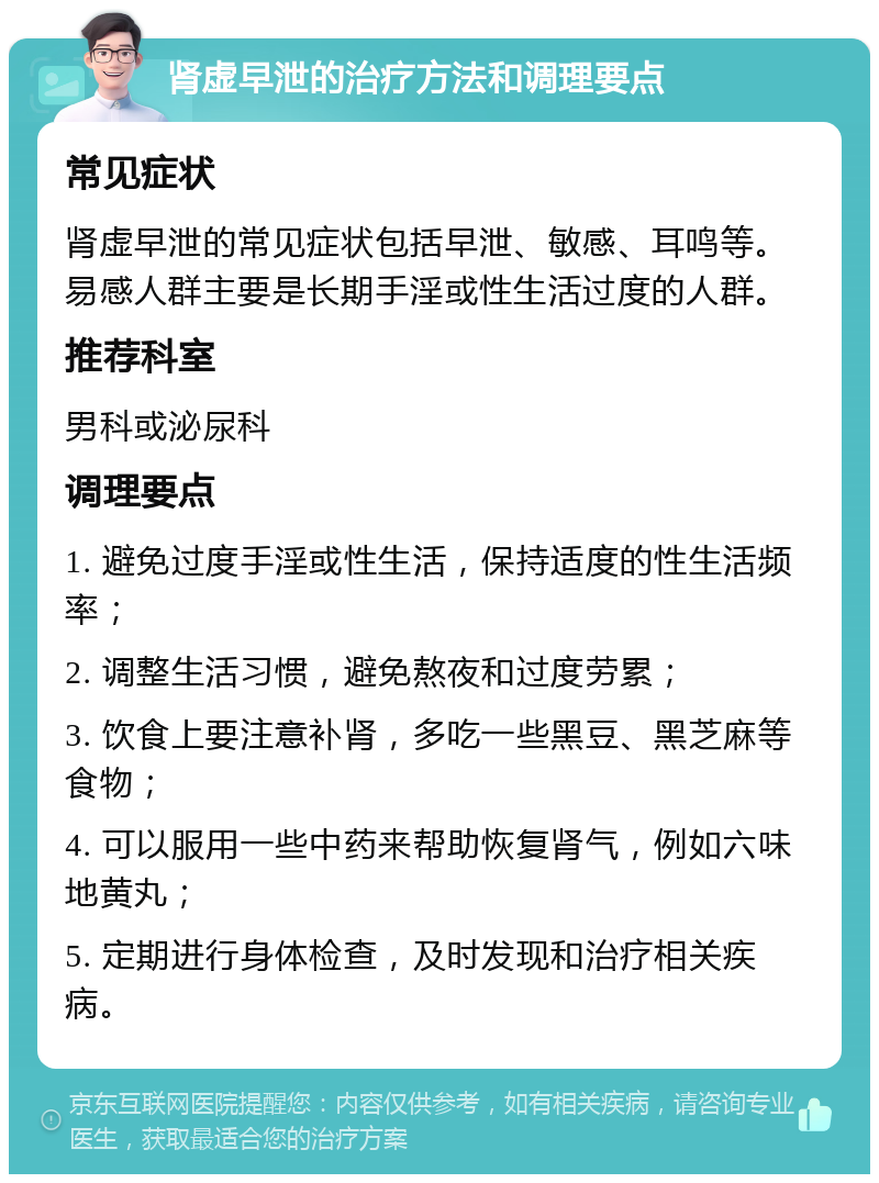 肾虚早泄的治疗方法和调理要点 常见症状 肾虚早泄的常见症状包括早泄、敏感、耳鸣等。易感人群主要是长期手淫或性生活过度的人群。 推荐科室 男科或泌尿科 调理要点 1. 避免过度手淫或性生活，保持适度的性生活频率； 2. 调整生活习惯，避免熬夜和过度劳累； 3. 饮食上要注意补肾，多吃一些黑豆、黑芝麻等食物； 4. 可以服用一些中药来帮助恢复肾气，例如六味地黄丸； 5. 定期进行身体检查，及时发现和治疗相关疾病。