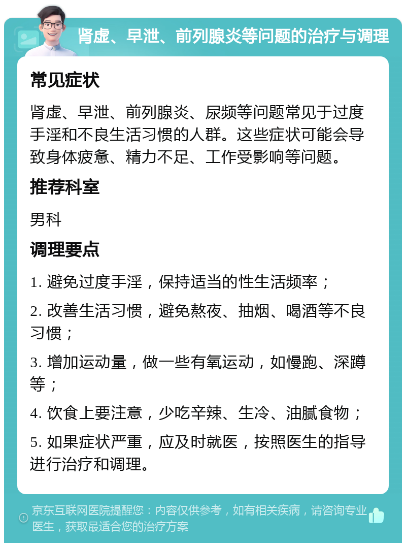 肾虚、早泄、前列腺炎等问题的治疗与调理 常见症状 肾虚、早泄、前列腺炎、尿频等问题常见于过度手淫和不良生活习惯的人群。这些症状可能会导致身体疲惫、精力不足、工作受影响等问题。 推荐科室 男科 调理要点 1. 避免过度手淫，保持适当的性生活频率； 2. 改善生活习惯，避免熬夜、抽烟、喝酒等不良习惯； 3. 增加运动量，做一些有氧运动，如慢跑、深蹲等； 4. 饮食上要注意，少吃辛辣、生冷、油腻食物； 5. 如果症状严重，应及时就医，按照医生的指导进行治疗和调理。