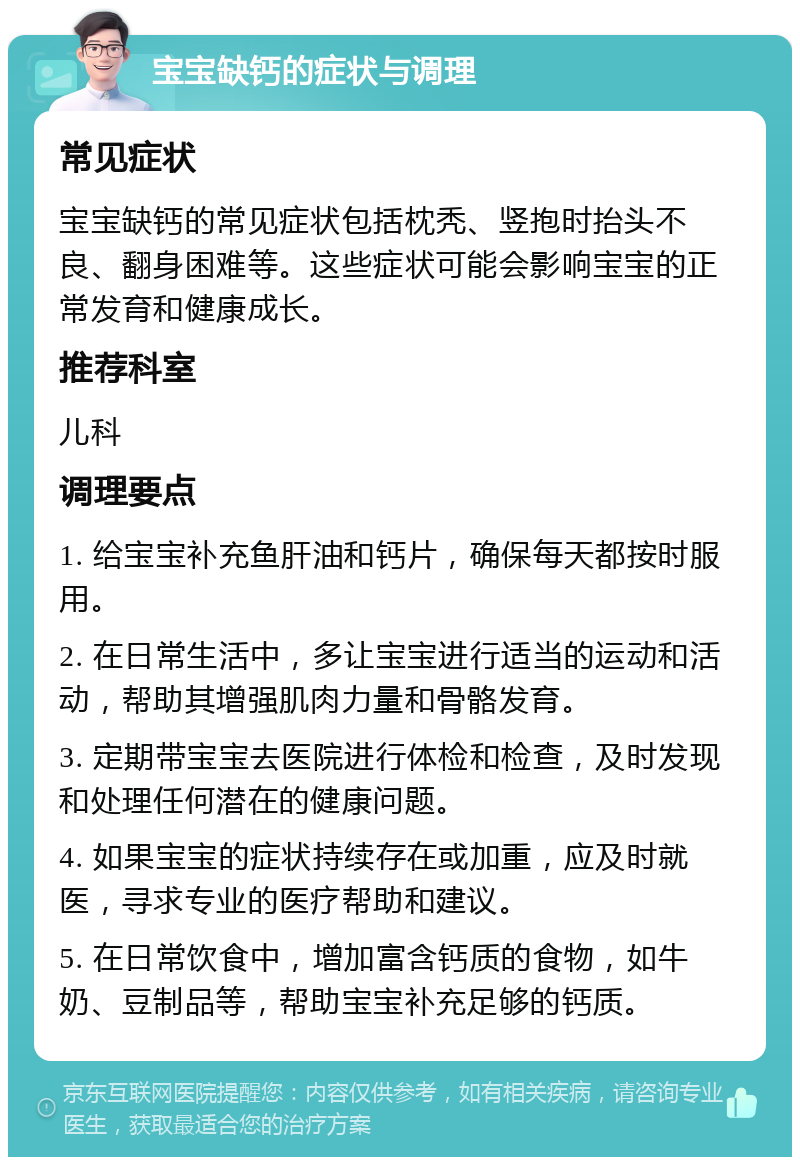 宝宝缺钙的症状与调理 常见症状 宝宝缺钙的常见症状包括枕秃、竖抱时抬头不良、翻身困难等。这些症状可能会影响宝宝的正常发育和健康成长。 推荐科室 儿科 调理要点 1. 给宝宝补充鱼肝油和钙片，确保每天都按时服用。 2. 在日常生活中，多让宝宝进行适当的运动和活动，帮助其增强肌肉力量和骨骼发育。 3. 定期带宝宝去医院进行体检和检查，及时发现和处理任何潜在的健康问题。 4. 如果宝宝的症状持续存在或加重，应及时就医，寻求专业的医疗帮助和建议。 5. 在日常饮食中，增加富含钙质的食物，如牛奶、豆制品等，帮助宝宝补充足够的钙质。