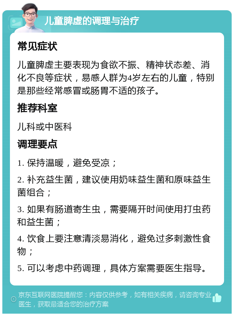 儿童脾虚的调理与治疗 常见症状 儿童脾虚主要表现为食欲不振、精神状态差、消化不良等症状，易感人群为4岁左右的儿童，特别是那些经常感冒或肠胃不适的孩子。 推荐科室 儿科或中医科 调理要点 1. 保持温暖，避免受凉； 2. 补充益生菌，建议使用奶味益生菌和原味益生菌组合； 3. 如果有肠道寄生虫，需要隔开时间使用打虫药和益生菌； 4. 饮食上要注意清淡易消化，避免过多刺激性食物； 5. 可以考虑中药调理，具体方案需要医生指导。