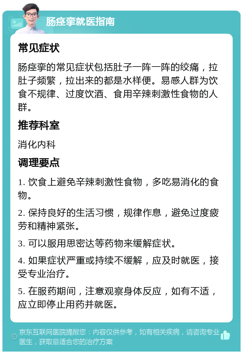 肠痉挛就医指南 常见症状 肠痉挛的常见症状包括肚子一阵一阵的绞痛，拉肚子频繁，拉出来的都是水样便。易感人群为饮食不规律、过度饮酒、食用辛辣刺激性食物的人群。 推荐科室 消化内科 调理要点 1. 饮食上避免辛辣刺激性食物，多吃易消化的食物。 2. 保持良好的生活习惯，规律作息，避免过度疲劳和精神紧张。 3. 可以服用思密达等药物来缓解症状。 4. 如果症状严重或持续不缓解，应及时就医，接受专业治疗。 5. 在服药期间，注意观察身体反应，如有不适，应立即停止用药并就医。