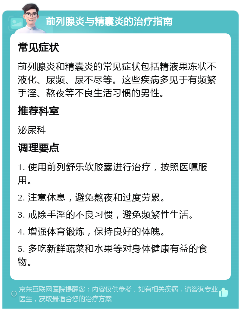 前列腺炎与精囊炎的治疗指南 常见症状 前列腺炎和精囊炎的常见症状包括精液果冻状不液化、尿频、尿不尽等。这些疾病多见于有频繁手淫、熬夜等不良生活习惯的男性。 推荐科室 泌尿科 调理要点 1. 使用前列舒乐软胶囊进行治疗，按照医嘱服用。 2. 注意休息，避免熬夜和过度劳累。 3. 戒除手淫的不良习惯，避免频繁性生活。 4. 增强体育锻炼，保持良好的体魄。 5. 多吃新鲜蔬菜和水果等对身体健康有益的食物。