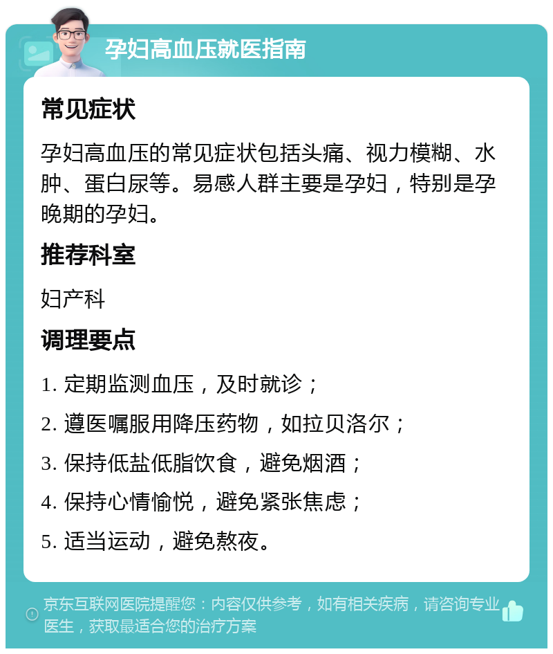 孕妇高血压就医指南 常见症状 孕妇高血压的常见症状包括头痛、视力模糊、水肿、蛋白尿等。易感人群主要是孕妇，特别是孕晚期的孕妇。 推荐科室 妇产科 调理要点 1. 定期监测血压，及时就诊； 2. 遵医嘱服用降压药物，如拉贝洛尔； 3. 保持低盐低脂饮食，避免烟酒； 4. 保持心情愉悦，避免紧张焦虑； 5. 适当运动，避免熬夜。