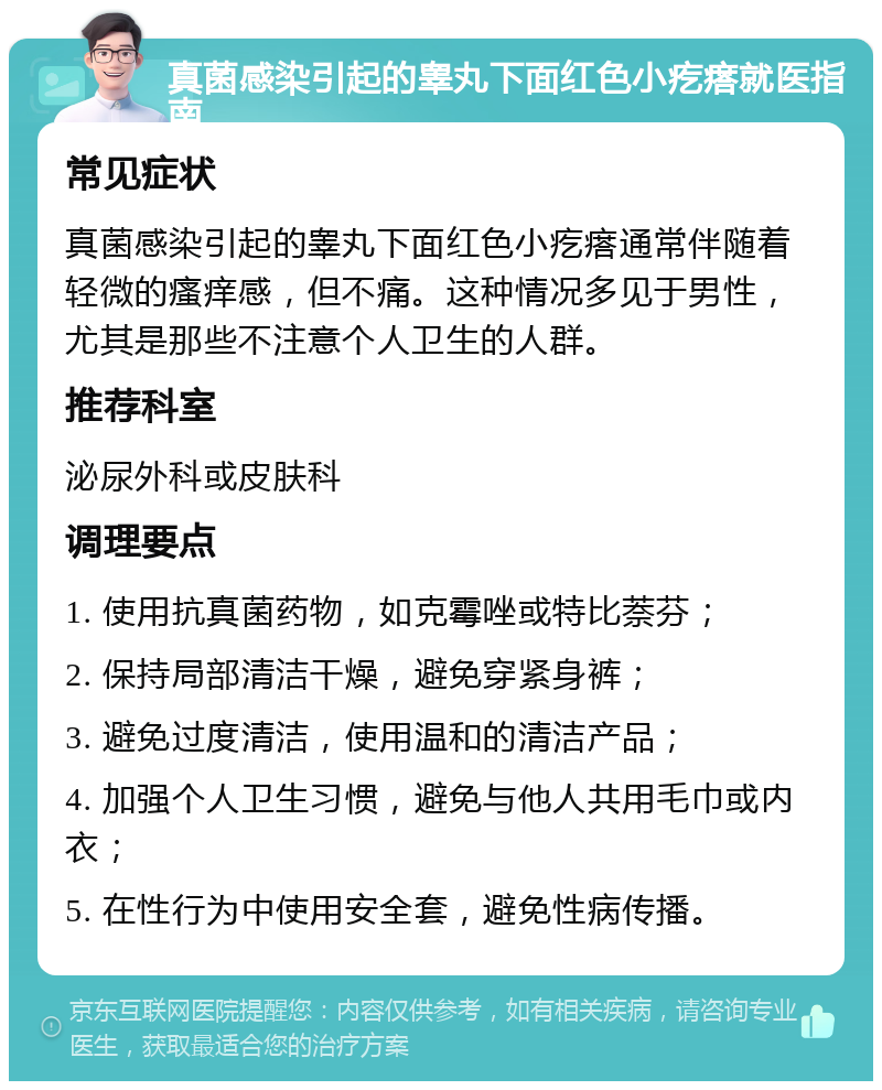 真菌感染引起的睾丸下面红色小疙瘩就医指南 常见症状 真菌感染引起的睾丸下面红色小疙瘩通常伴随着轻微的瘙痒感，但不痛。这种情况多见于男性，尤其是那些不注意个人卫生的人群。 推荐科室 泌尿外科或皮肤科 调理要点 1. 使用抗真菌药物，如克霉唑或特比萘芬； 2. 保持局部清洁干燥，避免穿紧身裤； 3. 避免过度清洁，使用温和的清洁产品； 4. 加强个人卫生习惯，避免与他人共用毛巾或内衣； 5. 在性行为中使用安全套，避免性病传播。