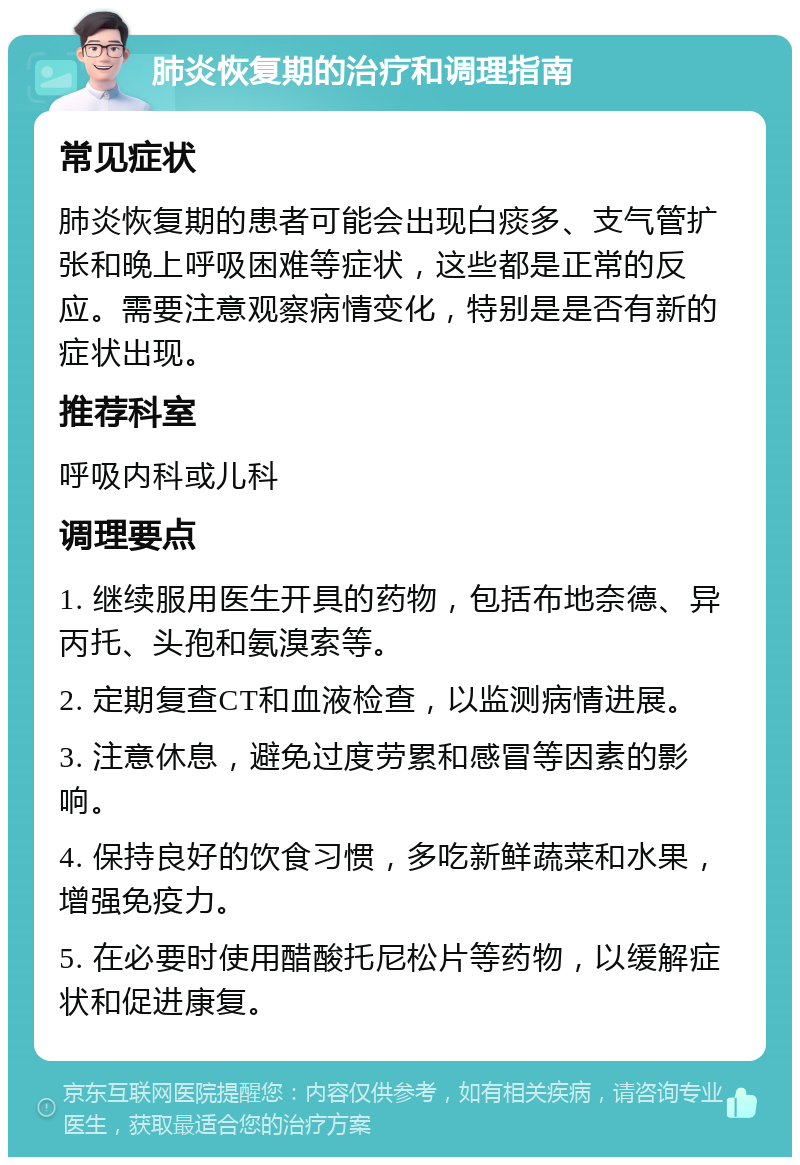 肺炎恢复期的治疗和调理指南 常见症状 肺炎恢复期的患者可能会出现白痰多、支气管扩张和晚上呼吸困难等症状，这些都是正常的反应。需要注意观察病情变化，特别是是否有新的症状出现。 推荐科室 呼吸内科或儿科 调理要点 1. 继续服用医生开具的药物，包括布地奈德、异丙托、头孢和氨溴索等。 2. 定期复查CT和血液检查，以监测病情进展。 3. 注意休息，避免过度劳累和感冒等因素的影响。 4. 保持良好的饮食习惯，多吃新鲜蔬菜和水果，增强免疫力。 5. 在必要时使用醋酸托尼松片等药物，以缓解症状和促进康复。