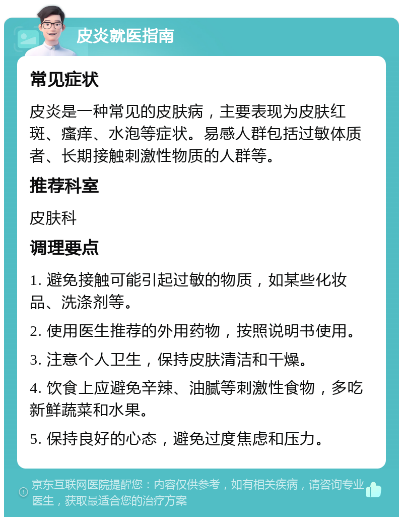 皮炎就医指南 常见症状 皮炎是一种常见的皮肤病，主要表现为皮肤红斑、瘙痒、水泡等症状。易感人群包括过敏体质者、长期接触刺激性物质的人群等。 推荐科室 皮肤科 调理要点 1. 避免接触可能引起过敏的物质，如某些化妆品、洗涤剂等。 2. 使用医生推荐的外用药物，按照说明书使用。 3. 注意个人卫生，保持皮肤清洁和干燥。 4. 饮食上应避免辛辣、油腻等刺激性食物，多吃新鲜蔬菜和水果。 5. 保持良好的心态，避免过度焦虑和压力。