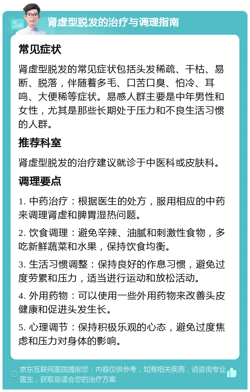 肾虚型脱发的治疗与调理指南 常见症状 肾虚型脱发的常见症状包括头发稀疏、干枯、易断、脱落，伴随着多毛、口苦口臭、怕冷、耳鸣、大便稀等症状。易感人群主要是中年男性和女性，尤其是那些长期处于压力和不良生活习惯的人群。 推荐科室 肾虚型脱发的治疗建议就诊于中医科或皮肤科。 调理要点 1. 中药治疗：根据医生的处方，服用相应的中药来调理肾虚和脾胃湿热问题。 2. 饮食调理：避免辛辣、油腻和刺激性食物，多吃新鲜蔬菜和水果，保持饮食均衡。 3. 生活习惯调整：保持良好的作息习惯，避免过度劳累和压力，适当进行运动和放松活动。 4. 外用药物：可以使用一些外用药物来改善头皮健康和促进头发生长。 5. 心理调节：保持积极乐观的心态，避免过度焦虑和压力对身体的影响。