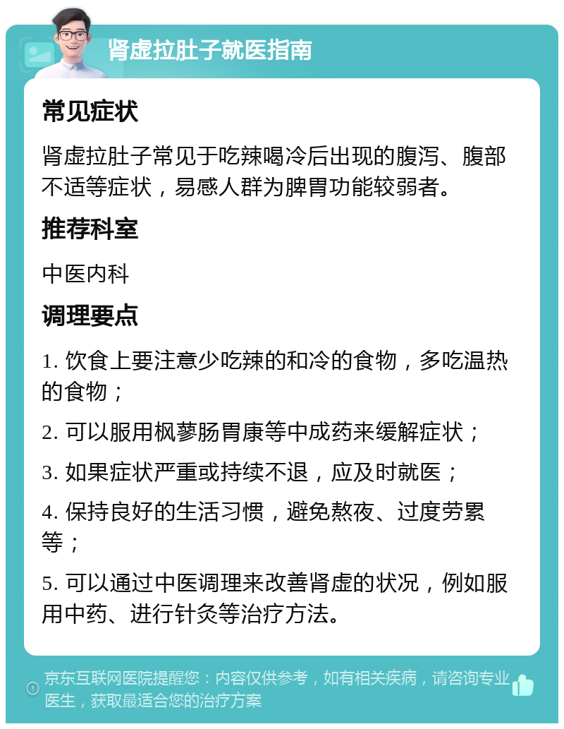 肾虚拉肚子就医指南 常见症状 肾虚拉肚子常见于吃辣喝冷后出现的腹泻、腹部不适等症状，易感人群为脾胃功能较弱者。 推荐科室 中医内科 调理要点 1. 饮食上要注意少吃辣的和冷的食物，多吃温热的食物； 2. 可以服用枫蓼肠胃康等中成药来缓解症状； 3. 如果症状严重或持续不退，应及时就医； 4. 保持良好的生活习惯，避免熬夜、过度劳累等； 5. 可以通过中医调理来改善肾虚的状况，例如服用中药、进行针灸等治疗方法。