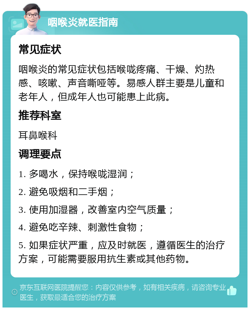 咽喉炎就医指南 常见症状 咽喉炎的常见症状包括喉咙疼痛、干燥、灼热感、咳嗽、声音嘶哑等。易感人群主要是儿童和老年人，但成年人也可能患上此病。 推荐科室 耳鼻喉科 调理要点 1. 多喝水，保持喉咙湿润； 2. 避免吸烟和二手烟； 3. 使用加湿器，改善室内空气质量； 4. 避免吃辛辣、刺激性食物； 5. 如果症状严重，应及时就医，遵循医生的治疗方案，可能需要服用抗生素或其他药物。