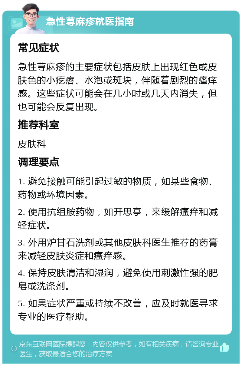 急性荨麻疹就医指南 常见症状 急性荨麻疹的主要症状包括皮肤上出现红色或皮肤色的小疙瘩、水泡或斑块，伴随着剧烈的瘙痒感。这些症状可能会在几小时或几天内消失，但也可能会反复出现。 推荐科室 皮肤科 调理要点 1. 避免接触可能引起过敏的物质，如某些食物、药物或环境因素。 2. 使用抗组胺药物，如开思亭，来缓解瘙痒和减轻症状。 3. 外用炉甘石洗剂或其他皮肤科医生推荐的药膏来减轻皮肤炎症和瘙痒感。 4. 保持皮肤清洁和湿润，避免使用刺激性强的肥皂或洗涤剂。 5. 如果症状严重或持续不改善，应及时就医寻求专业的医疗帮助。