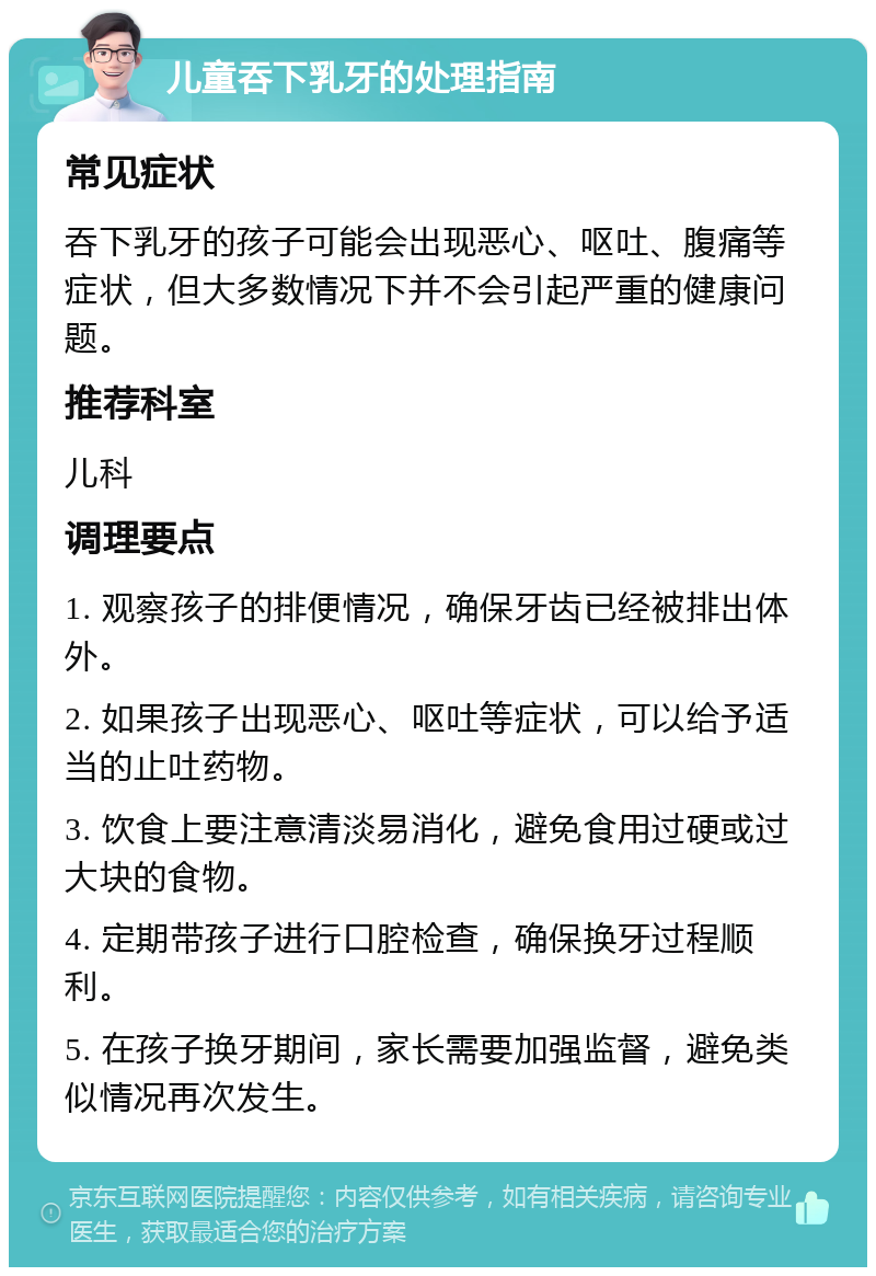 儿童吞下乳牙的处理指南 常见症状 吞下乳牙的孩子可能会出现恶心、呕吐、腹痛等症状，但大多数情况下并不会引起严重的健康问题。 推荐科室 儿科 调理要点 1. 观察孩子的排便情况，确保牙齿已经被排出体外。 2. 如果孩子出现恶心、呕吐等症状，可以给予适当的止吐药物。 3. 饮食上要注意清淡易消化，避免食用过硬或过大块的食物。 4. 定期带孩子进行口腔检查，确保换牙过程顺利。 5. 在孩子换牙期间，家长需要加强监督，避免类似情况再次发生。