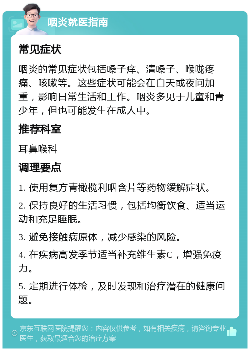 咽炎就医指南 常见症状 咽炎的常见症状包括嗓子痒、清嗓子、喉咙疼痛、咳嗽等。这些症状可能会在白天或夜间加重，影响日常生活和工作。咽炎多见于儿童和青少年，但也可能发生在成人中。 推荐科室 耳鼻喉科 调理要点 1. 使用复方青橄榄利咽含片等药物缓解症状。 2. 保持良好的生活习惯，包括均衡饮食、适当运动和充足睡眠。 3. 避免接触病原体，减少感染的风险。 4. 在疾病高发季节适当补充维生素C，增强免疫力。 5. 定期进行体检，及时发现和治疗潜在的健康问题。