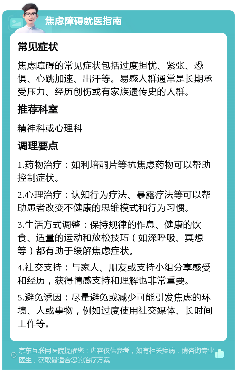 焦虑障碍就医指南 常见症状 焦虑障碍的常见症状包括过度担忧、紧张、恐惧、心跳加速、出汗等。易感人群通常是长期承受压力、经历创伤或有家族遗传史的人群。 推荐科室 精神科或心理科 调理要点 1.药物治疗：如利培酮片等抗焦虑药物可以帮助控制症状。 2.心理治疗：认知行为疗法、暴露疗法等可以帮助患者改变不健康的思维模式和行为习惯。 3.生活方式调整：保持规律的作息、健康的饮食、适量的运动和放松技巧（如深呼吸、冥想等）都有助于缓解焦虑症状。 4.社交支持：与家人、朋友或支持小组分享感受和经历，获得情感支持和理解也非常重要。 5.避免诱因：尽量避免或减少可能引发焦虑的环境、人或事物，例如过度使用社交媒体、长时间工作等。