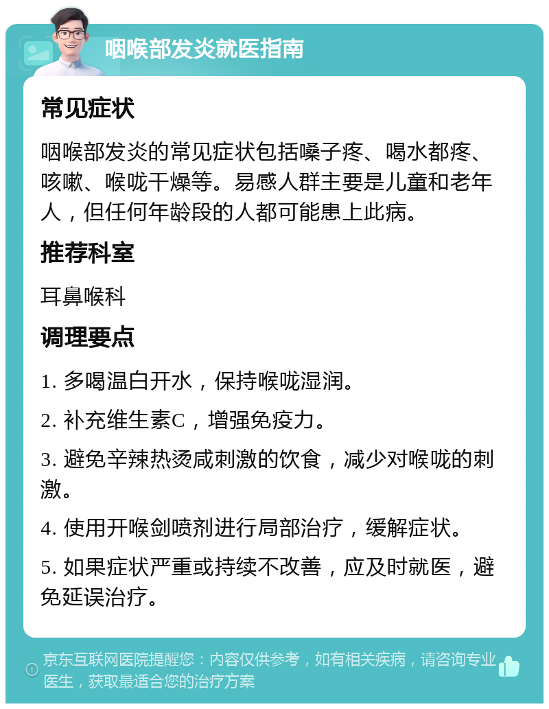 咽喉部发炎就医指南 常见症状 咽喉部发炎的常见症状包括嗓子疼、喝水都疼、咳嗽、喉咙干燥等。易感人群主要是儿童和老年人，但任何年龄段的人都可能患上此病。 推荐科室 耳鼻喉科 调理要点 1. 多喝温白开水，保持喉咙湿润。 2. 补充维生素C，增强免疫力。 3. 避免辛辣热烫咸刺激的饮食，减少对喉咙的刺激。 4. 使用开喉剑喷剂进行局部治疗，缓解症状。 5. 如果症状严重或持续不改善，应及时就医，避免延误治疗。