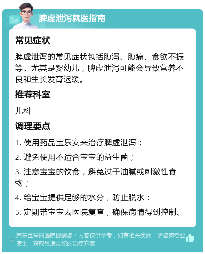 脾虚泄泻就医指南 常见症状 脾虚泄泻的常见症状包括腹泻、腹痛、食欲不振等。尤其是婴幼儿，脾虚泄泻可能会导致营养不良和生长发育迟缓。 推荐科室 儿科 调理要点 1. 使用药品宝乐安来治疗脾虚泄泻； 2. 避免使用不适合宝宝的益生菌； 3. 注意宝宝的饮食，避免过于油腻或刺激性食物； 4. 给宝宝提供足够的水分，防止脱水； 5. 定期带宝宝去医院复查，确保病情得到控制。